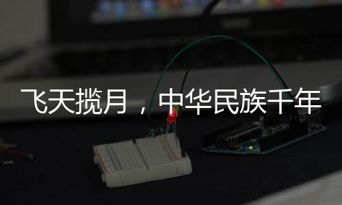 飛天攬月，中華民族千年夢想的探索與實(shí)現(xiàn)