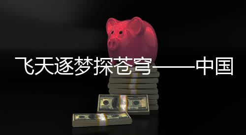 飛天逐夢探蒼穹——中國航天事業(yè)的壯麗篇章