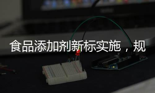 食品添加劑新標(biāo)實(shí)施，規(guī)范行業(yè)，保障健康