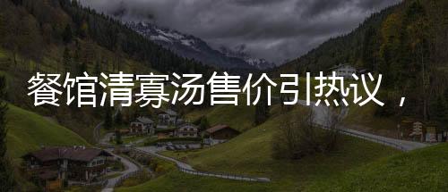 餐館清寡湯售價(jià)引熱議，老板回應(yīng)背后故事