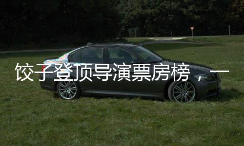 餃子登頂導(dǎo)演票房榜，一個(gè)關(guān)于堅(jiān)持與創(chuàng)新的故事
