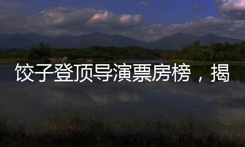 餃子登頂導(dǎo)演票房榜，揭秘成功背后的故事