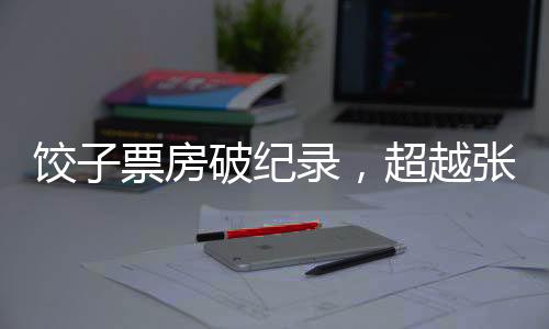 餃子票房破紀(jì)錄，超越張藝謀，引領(lǐng)新影視風(fēng)潮