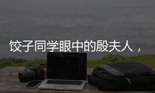 餃子同學(xué)眼中的殷夫人，跨越輩分的深情與記憶聯(lián)想