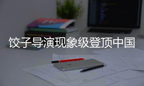 餃子導演現(xiàn)象級登頂中國導演票房榜引熱議