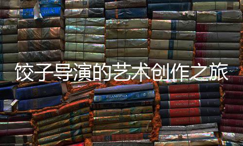 餃子導演的藝術創(chuàng)作之旅，繪畫的精髓與探索