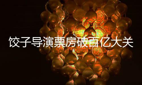 餃子導(dǎo)演票房破百億大關(guān)，輝煌創(chuàng)作歷程成就影壇傳奇