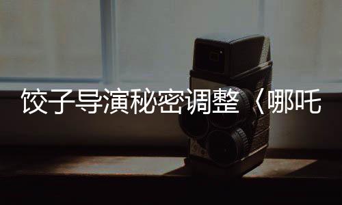 餃子導演秘密調整〈哪吒3〉上映計劃，全新時間安排引發(fā)熱議