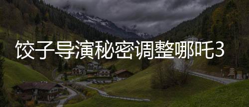 餃子導演秘密調(diào)整哪吒3上映計劃，全新檔期引發(fā)期待