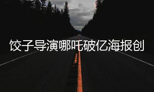 餃子導(dǎo)演哪吒破億海報創(chuàng)作挑戰(zhàn)無界