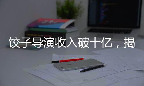 餃子導(dǎo)演收入破十億，揭秘成功背后的故事