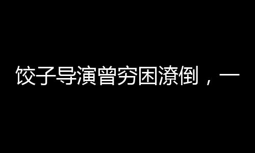 餃子導演曾窮困潦倒，一度連裝有錢都難——逆境中的藝術之光