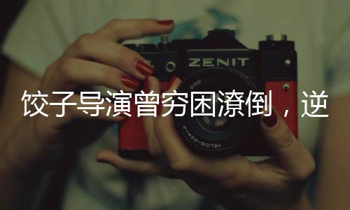 餃子導(dǎo)演曾窮困潦倒，逆襲之路引人矚目