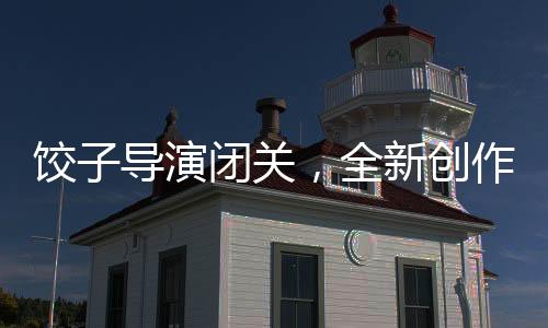 餃子導演閉關，全新創(chuàng)作期待矚目