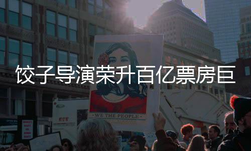 餃子導演榮升百億票房巨匠——影視界矚目的人才嶄露頭角