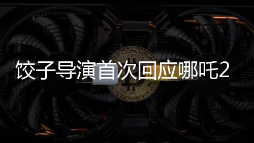餃子導演首次回應哪吒2制作周期長達五年