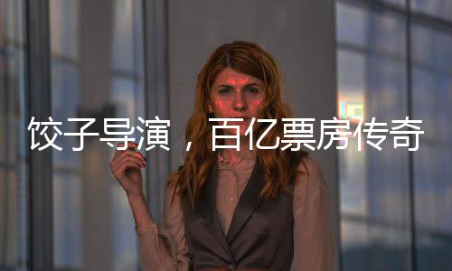 餃子導(dǎo)演，百億票房傳奇的誕生