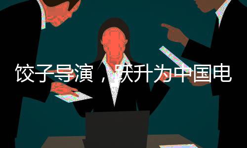餃子導(dǎo)演，躍升為中國電影第六大票房巨頭