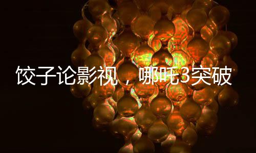 餃子論影視，哪吒3突破重重難關(guān)挑戰(zhàn)自我超越