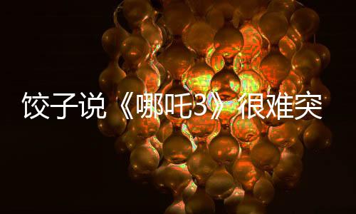 餃子說《哪吒3》很難突破《哪吒2》：第二部沒有給自己留余地