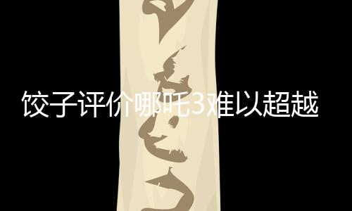 餃子評價哪吒3難以超越哪吒之魔童降世的輝煌