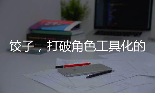 餃子，打破角色工具化的新篇章