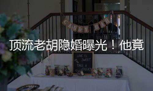 頂流老胡隱婚曝光！他竟有女兒了