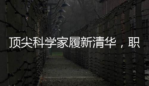 頂尖科學(xué)家履新清華，職場風(fēng)云再添濃墨重彩一筆