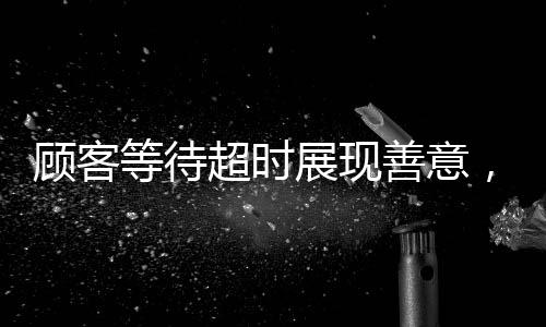 顧客等待超時展現(xiàn)善意，耐心等待四十分鐘促使優(yōu)質(zhì)服務(wù)升級——顧客主動為服務(wù)員充值兩千元的溫暖故事