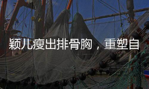 穎兒瘦出排骨胸，重塑自我展現(xiàn)新風(fēng)貌