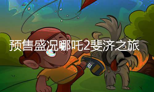 預(yù)售盛況哪吒2斐濟(jì)之旅引爆期待熱潮