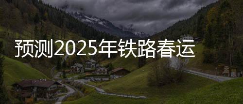 預(yù)測(cè)2025年鐵路春運(yùn)，旅客發(fā)送量將達(dá)到5.1億人次