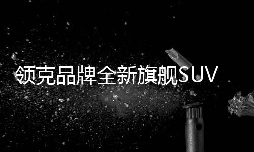 領(lǐng)克品牌全新旗艦SUV領(lǐng)克900預(yù)售價(jià)格公布