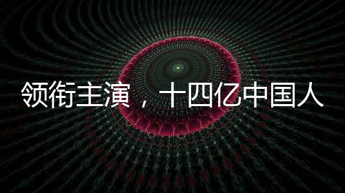 領(lǐng)銜主演，十四億中國人——一部反映全民情感的時代短片