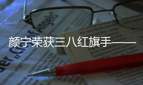 顏寧榮獲三八紅旗手——一位卓越女性的典范之光