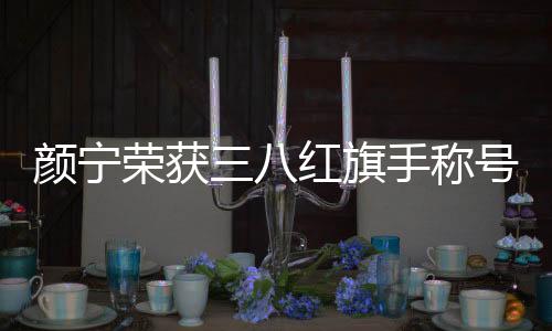 顏寧榮獲三八紅旗手稱號，一展巾幗風采，彰顯時代精神