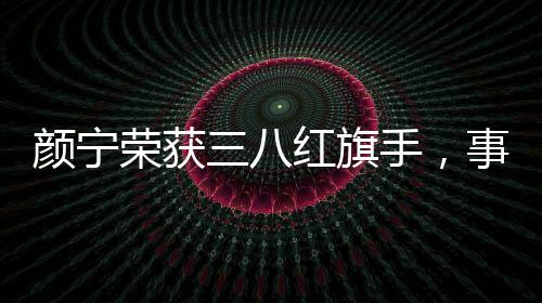 顏寧榮獲三八紅旗手，事跡展現敬業(yè)風采與時代精神典范