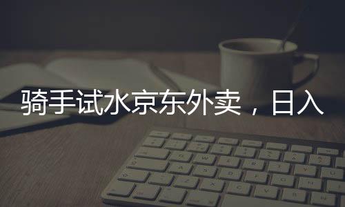 騎手試水京東外賣，日入五百元的現(xiàn)實與挑戰(zhàn)