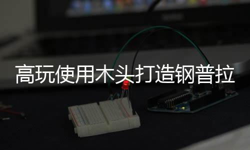 高玩使用木頭打造鋼普拉引熱贊 精致傳神究極可動