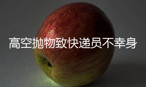高空拋物致快遞員不幸身亡，事件的反思與探討