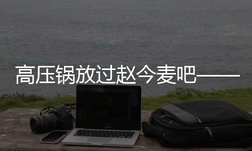 高壓鍋放過(guò)趙今麥吧——探討高壓鍋與趙今麥的關(guān)系及其相關(guān)話題