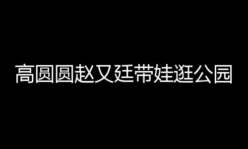 高圓圓趙又廷帶娃逛公園，一家人的溫馨時光