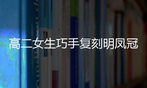 高二女生巧手復刻明鳳冠，展現(xiàn)傳統(tǒng)工藝魅力