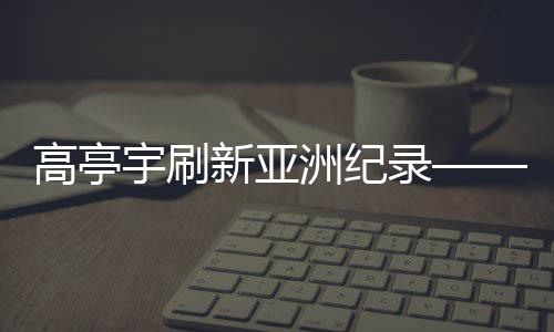 高亭宇刷新亞洲紀(jì)錄——速度與毅力的華麗交響