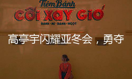 高亭宇閃耀亞冬會(huì)，勇奪第三金，創(chuàng)歷史佳績(jī)