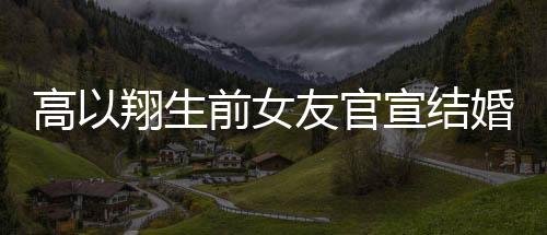 高以翔生前女友官宣結(jié)婚，愛情的新篇章