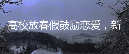 高校放春假鼓勵(lì)戀愛(ài)，新時(shí)代大學(xué)戀愛(ài)浪潮的啟示