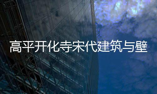 高平開化寺宋代建筑與壁畫數(shù)字藝術(shù)展亮相武漢