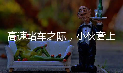 高速堵車之際，小伙套上行頭表演舞獅，傳統(tǒng)文化與創(chuàng)新精神的完美結(jié)合