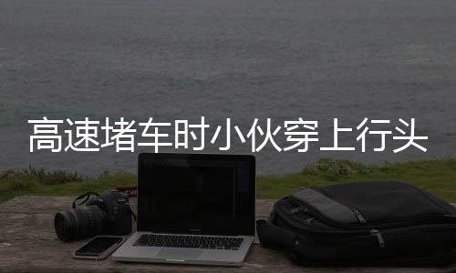 高速堵車時(shí)小伙穿上行頭表演舞獅，別樣緩解旅途壓力，文化傳承亮風(fēng)景線